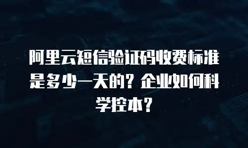 阿里云短信验证码收费标准是多少一天的？企业如何科学控本？