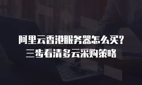 阿里云香港服务器怎么买？三步看清多云采购策略
