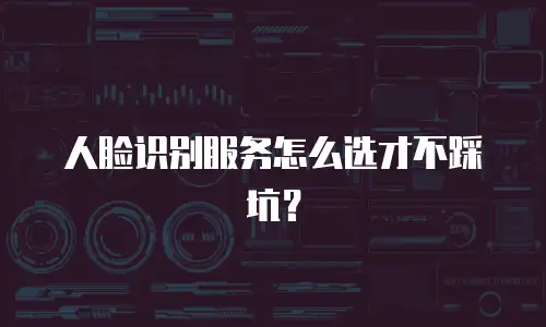 人脸识别服务怎么选才不踩坑？