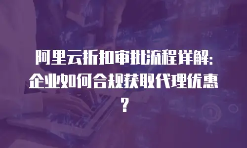 阿里云折扣审批流程详解：企业如何合规获取代理优惠？