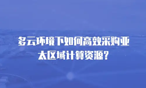 多云环境下如何高效采购亚太区域计算资源？