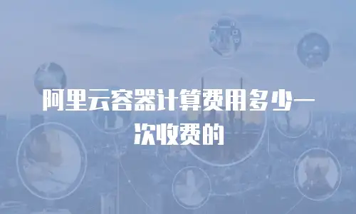 阿里云容器计算费用多少一次收费的