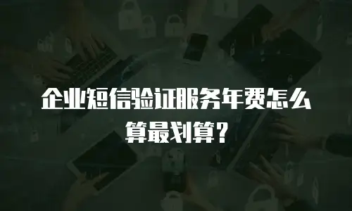 企业短信验证服务年费怎么算最划算？