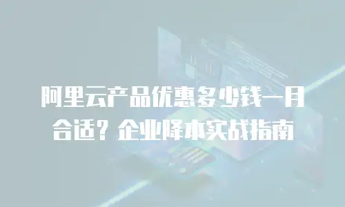 阿里云产品优惠多少钱一月合适？企业降本实战指南
