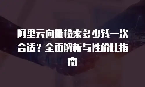 阿里云向量检索多少钱一次合适？全面解析与性价比指南