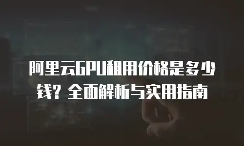 阿里云GPU租用价格是多少钱？全面解析与实用指南