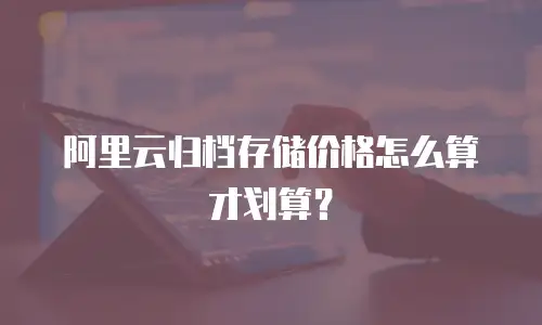 阿里云归档存储价格怎么算才划算？