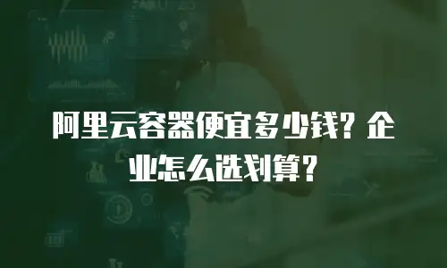阿里云容器便宜多少钱？企业怎么选划算？