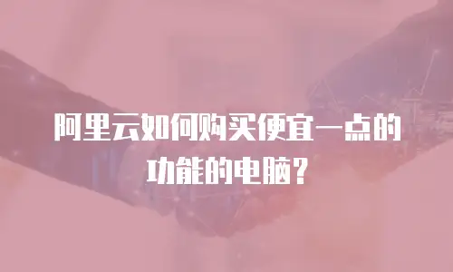 阿里云如何购买便宜一点的功能的电脑？