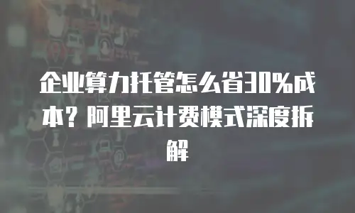 企业算力托管怎么省30%成本？阿里云计费模式深度拆解