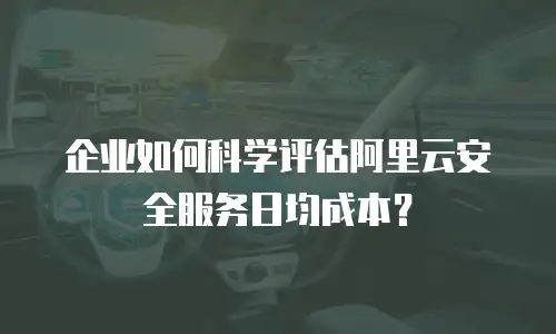 企业如何科学评估阿里云安全服务日均成本？