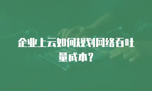 企业上云如何规划网络吞吐量成本？