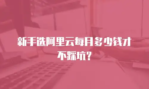新手选阿里云每月多少钱才不踩坑？