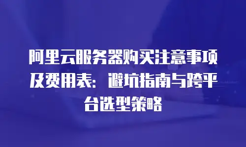 阿里云服务器购买注意事项及费用表：避坑指南与跨平台选型策略