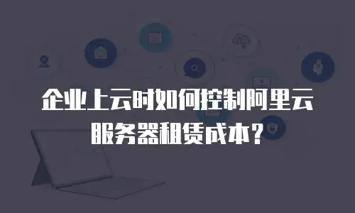 企业上云时如何控制阿里云服务器租赁成本？