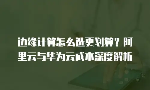 边缘计算怎么选更划算？阿里云与华为云成本深度解析