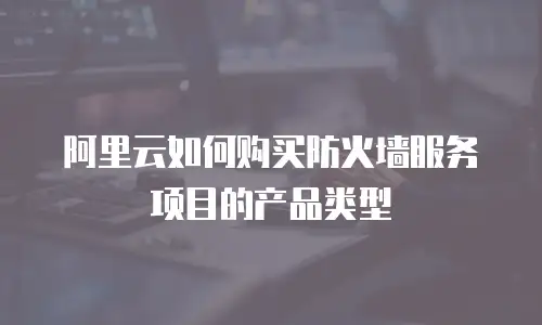 阿里云如何购买防火墙服务项目的产品类型