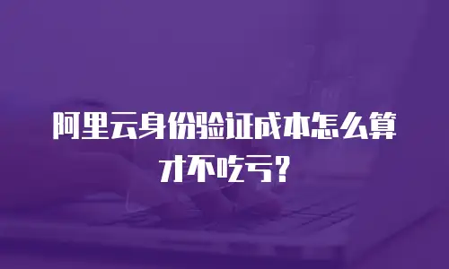 阿里云身份验证成本怎么算才不吃亏？