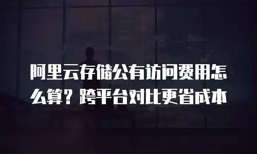 阿里云存储公有访问费用怎么算？跨平台对比更省成本
