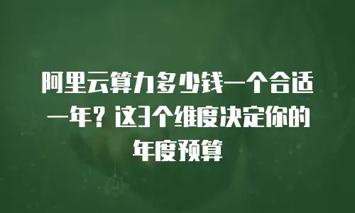 阿里云算力多少钱一个合适一年？这3个维度决定你的年度预算