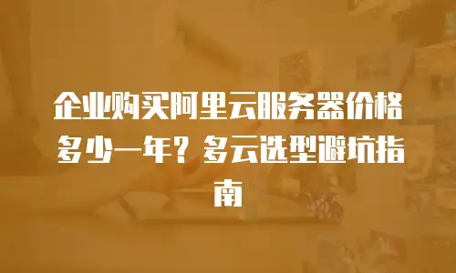 企业购买阿里云服务器价格多少一年？多云选型避坑指南