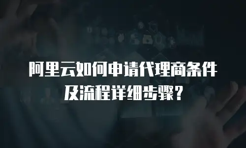 阿里云如何申请代理商条件及流程详细步骤？