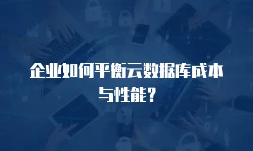 企业如何平衡云数据库成本与性能？