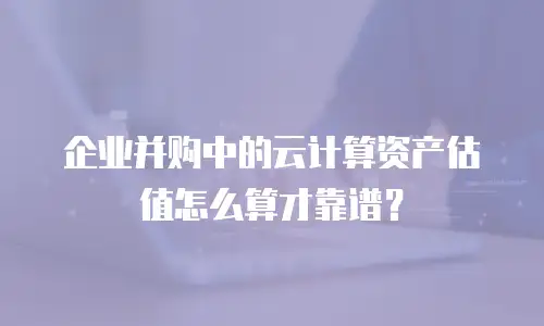 企业并购中的云计算资产估值怎么算才靠谱？