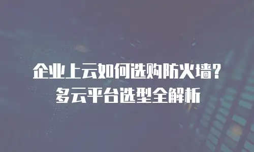 企业上云如何选购防火墙？多云平台选型全解析