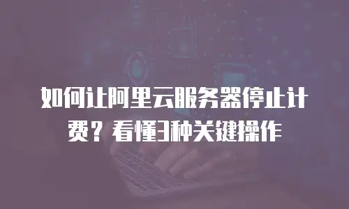 如何让阿里云服务器停止计费？看懂3种关键操作