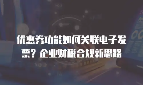 优惠券功能如何关联电子发票？企业财税合规新思路