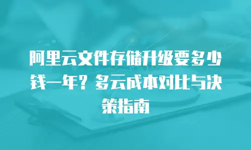 阿里云文件存储升级要多少钱一年？多云成本对比与决策指南