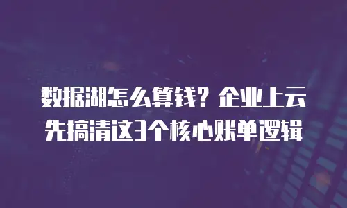 数据湖怎么算钱？企业上云先搞清这3个核心账单逻辑