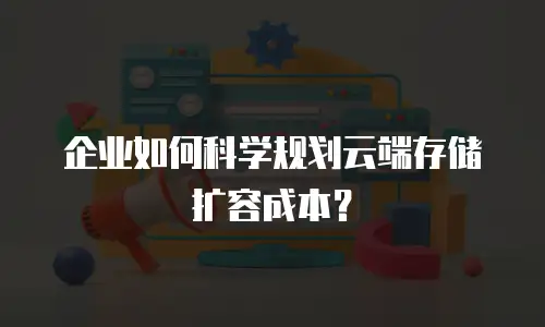 企业如何科学规划云端存储扩容成本？