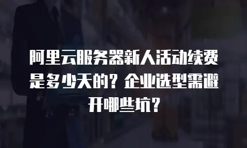 阿里云服务器新人活动续费是多少天的？企业选型需避开哪些坑？