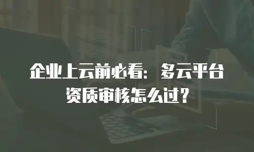 企业上云前必看：多云平台资质审核怎么过？