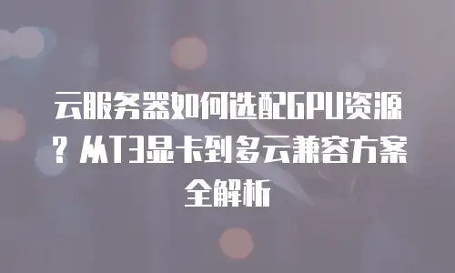 云服务器如何选配GPU资源？从T3显卡到多云兼容方案全解析