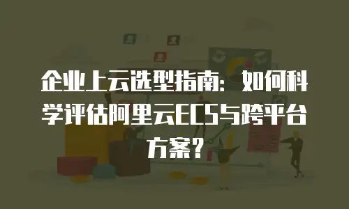 企业上云选型指南：如何科学评估阿里云ECS与跨平台方案？