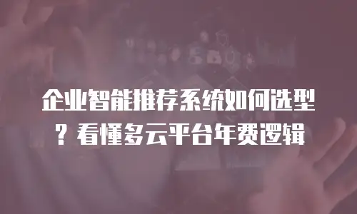 企业智能推荐系统如何选型？看懂多云平台年费逻辑