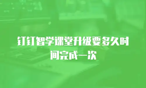 钉钉智学课堂升级要多久时间完成一次
