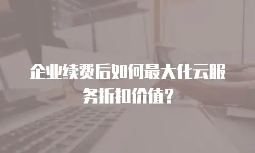 企业续费后如何最大化云服务折扣价值？