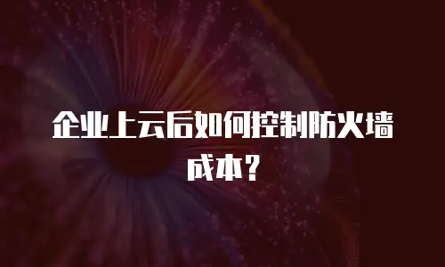 企业上云后如何控制防火墙成本？