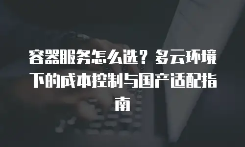 容器服务怎么选？多云环境下的成本控制与国产适配指南