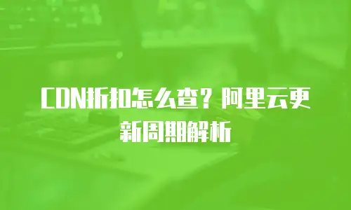 CDN折扣怎么查？阿里云更新周期解析