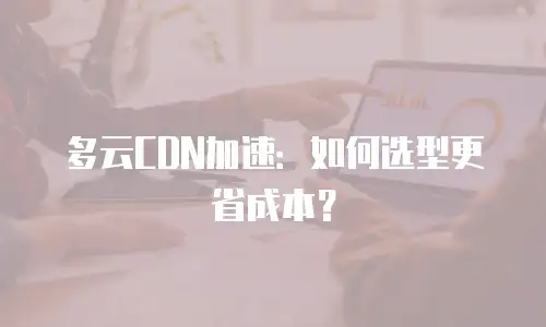 多云CDN加速：如何选型更省成本？
