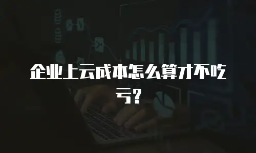 企业上云成本怎么算才不吃亏？