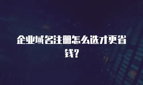 企业域名注册怎么选才更省钱？