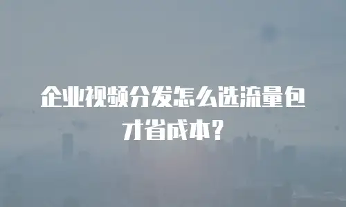 企业视频分发怎么选流量包才省成本？