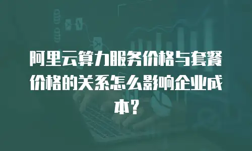阿里云算力服务价格与套餐价格的关系怎么影响企业成本？