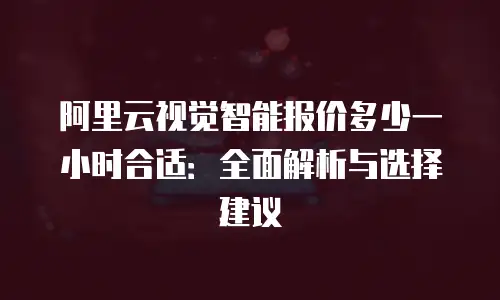 阿里云视觉智能报价多少一小时合适：全面解析与选择建议